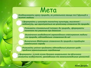 Юлія Дворак
Мета
Усвідомлювати красу природи, як унікального явища та її функцій в
житті людини
Сформувати у школярів екологічну культуру, мислення і
свідомість, що грунтуються на ціннісному ставленні до природи
Розвивати пізнавальний інтерес до природи, сформувати
поняття та уявлення про довкілля
Визначення необхідності гармонійного співіснування людини
та природи, відповідальне ставлення до неї
Визначення дбайливого ставлення до природи в традиціях
українського народу
Розвивати уміння приймати відповідальні рішення щодо
проблем навколишнього середовища
Сформувати в учнів основ духовно-морального та фізичного
розвитку особистості, громадських та загальнолюдських цінностей
 