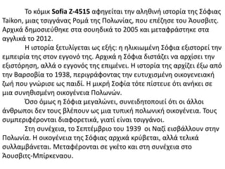 Σο κόμικ Sofia Z-4515 αφθγείται τθν αλθκινι ιςτορία τθσ ΢όφιασ
Taikon, μιασ τςιγγάνασ Ρομά τθσ Πολωνίασ, που επζηθςε του Άουςβιτσ.
Αρχικά δθμοςιεφκθκε ςτα ςουθδικά το 2005 και μεταφράςτθκε ςτα
αγγλικά το 2012.
Η ιςτορία ξετυλίγεται ωσ εξισ: θ θλικιωμζνθ ΢όφια εξιςτορεί τθν
εμπειρία τθσ ςτον εγγονό τθσ. Αρχικά θ ΢όφια διςτάηει να αρχίςει τθν
εξιςτόρθςθ, αλλά ο εγγονόσ τθσ επιμζνει. Η ιςτορία τθσ αρχίηει ζξω από
τθν Βαρςοβία το 1938, περιγράφοντασ τθν ευτυχιςμζνθ οικογενειακι
ηωι που γνϊριςε ωσ παιδί. Η μικρι ΢οφία τότε πίςτευε ότι ανικει ςε
μια ςυνθκιςμζνθ οικογζνεια Πολωνϊν.
Όςο όμωσ θ ΢όφια μεγαλϊνει, ςυνειδθτοποιεί ότι οι άλλοι
άνκρωποι δεν τουσ βλζπουν ωσ μια τυπικι πολωνικι οικογζνεια. Σουσ
ςυμπεριφζρονται διαφορετικά, γιατί είναι τςιγγάνοι.
΢τθ ςυνζχεια, το ΢επτζμβριο του 1939 οι Ναηί ειςβάλλουν ςτθν
Πολωνία. Η οικογζνεια τθσ ΢όφιασ αρχικά κρφβεται, αλλά τελικά
ςυλλαμβάνεται. Μεταφζρονται ςε γκζτο και ςτθ ςυνζχεια ςτο
Άουςβιτσ-Μπίρκεναου.
 