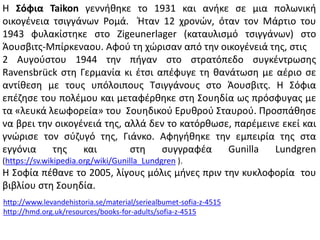 Η Σόφια Taikon γεννικθκε το 1931 και ανικε ςε μια πολωνικι
οικογζνεια τςιγγάνων Ρομά. Ήταν 12 χρονϊν, όταν τον Μάρτιο του
1943 φυλακίςτθκε ςτο Zigeunerlager (καταυλιςμό τςιγγάνων) ςτο
Άουςβιτσ-Μπίρκεναου. Αφοφ τθ χϊριςαν από τθν οικογζνειά τθσ, ςτισ
2 Αυγοφςτου 1944 τθν πιγαν ςτο ςτρατόπεδο ςυγκζντρωςθσ
Ravensbrück ςτθ Γερμανία κι ζτςι απζφυγε τθ κανάτωςθ με αζριο ςε
αντίκεςθ με τουσ υπόλοιπουσ Σςιγγάνουσ ςτο Άουςβιτσ. Η ΢όφια
επζηθςε του πολζμου και μεταφζρκθκε ςτθ ΢ουθδία ωσ πρόςφυγασ με
τα «λευκά λεωφορεία» του ΢ουθδικοφ Ερυκροφ ΢ταυροφ. Προςπάκθςε
να βρει τθν οικογζνειά τθσ, αλλά δεν το κατόρκωςε, παρζμεινε εκεί και
γνϊριςε τον ςφηυγό τθσ, Γιάνκο. Αφθγικθκε τθν εμπειρία τθσ ςτα
εγγόνια τθσ και ςτθ ςυγγραφζα Gunilla Lundgren
(https://sv.wikipedia.org/wiki/Gunilla_Lundgren ).
Η ΢οφία πζκανε το 2005, λίγουσ μόλισ μινεσ πριν τθν κυκλοφορία του
βιβλίου ςτθ ΢ουθδία.
http://www.levandehistoria.se/material/seriealbumet-sofia-z-4515
http://hmd.org.uk/resources/books-for-adults/sofia-z-4515
 