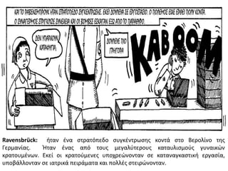 Ravensbrück: ιταν ζνα ςτρατόπεδο ςυγκζντρωςθσ κοντά ςτο Βερολίνο τθσ
Γερμανίασ. Ήταν ζνασ από τουσ μεγαλφτερουσ καταυλιςμοφσ γυναικϊν
κρατουμζνων. Εκεί οι κρατοφμενεσ υποχρεϊνονταν ςε καταναγκαςτικι εργαςία,
υποβάλλονταν ςε ιατρικά πειράματα και πολλζσ ςτειρϊνονταν.
 