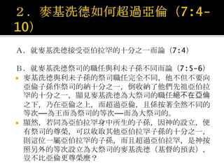 Ａ．就麥基洗德接受亞伯拉罕的十分之一而論（7:4）
Ｂ．就麥基洗德祭司的職任與利未子孫不同而論（7:5-6）
 麥基洗德與利未子孫的祭司職任完全不同，他不但不要向
亞倫子孫作祭司的納十分之一，倒收納了他們先祖亞伯拉
罕的十分之一，顯見麥基洗德為大祭司的職任絕不在亞倫
之下，乃在亞倫之上，而超過亞倫，且係按著全然不同的
等次──為王而為祭司的等次──而為大祭司的。
 顯然，若同為亞伯拉罕身中所生的子孫，因神的設立，便
有祭司的尊榮，可以收取其他亞伯拉罕子孫的十分之一，
則這位一屬亞伯拉罕的子孫，而且超過亞伯拉罕，是神按
照另外的等次設立為大祭司的麥基洗德（基督的預表），
豈不比亞倫更尊榮麼？
 
