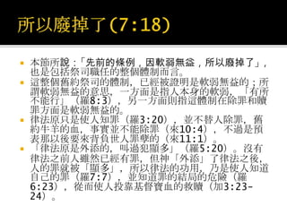  「條例」原文entolees即誡命的意思，與太22:36-38;可
12:28;羅7:8-13中之「誡命」同一字。
 這誡命的含意，並非僅指十誡，亦包括其他律例在內，統稱「誡
命」或律法（太22:36-38;可12:28;路10:26-27;申
6:5;10:12;30:16）。在此所說「先前的條例，因軟弱無
益……」並非僅指條例而言，實係指整個舊約律法下之祭司體制
而言。
 在這幾節中，論及祭司的職任，和在這種職任下之律法，是緊
連著討論的，算為同一體系中的「東西」，彼此關係緊密，是
不能分開的。按12節祭司的職任既已更改，律法也必須更改，
可見職任與律法乃是同時更動，同屬一體制的。
 