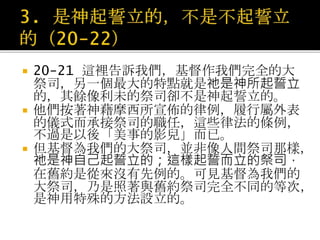  20-21 這裡告訴我們，基督作我們完全的大
祭司，另一個最大的特點就是祂是神所起誓立
的，其餘像利未的祭司卻不是神起誓立的。
 他們按著神藉摩西所宣佈的律例，履行屬外表
的儀式而承接祭司的職任，這些律法的條例，
不過是以後「美事的影兒」而已。
 但基督為我們的大祭司，並非像人間祭司那樣，
祂是神自己起誓立的；這樣起誓而立的祭司，
在舊約是從來沒有先例的。可見基督為我們的
大祭司，乃是照著與舊約祭司完全不同的等次，
是神用特殊的方法設立的。
 