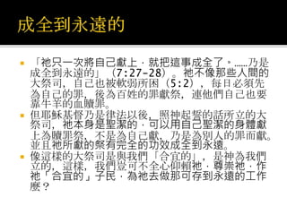  「祂只一次將自己獻上，就把這事成全了。……乃是
成全到永遠的」（7:27-28）。祂不像那些人間的
大祭司，自己也被軟弱所困（5:2），每日必須先
為自己的罪，後為百姓的罪獻祭，連他們自己也要
靠牛羊的血贖罪。
 但耶穌基督乃是律法以後，照神起誓的話所立的大
祭司，祂本身是聖潔的，可以用自己聖潔的身體獻
上為贖罪祭，不是為自己獻，乃是為別人的罪而獻。
並且祂所獻的祭有完全的功效成全到永遠。
 像這樣的大祭司是與我們「合宜的」，是神為我們
立的，這樣，我們豈可不全心仰賴祂，尊崇祂，作
祂「合宜的」子民，為祂去做那可存到永遠的工作
麼？
 