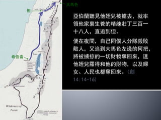 希伯崙
瑣珥
四王就把所多瑪和蛾摩拉所有的
財物，並一切的糧食都擄掠去了；
又把亞伯蘭的姪兒羅得和羅得的
財物擄掠去了。當時羅得正住在
所多瑪。
有一個逃出來的人告訴希伯來人
亞伯蘭；亞伯蘭正住在亞摩利人
幔利的橡樹那裏。幔利和以實各
並亞乃都是弟兄，曾與亞伯蘭聯
盟。(創14:11-13)
 