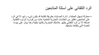 ‫المتابعين‬ ‫اسئلة‬ ‫على‬ ‫التلقائي‬ ‫الرد‬
•‫اال‬ ،‫رائع‬ ‫شيء‬ ‫يكون‬ ‫قد‬ ‫تلقائية‬ ‫بطريقة‬ ‫الحسابات‬ ‫ادارة‬ ‫و‬ ‫العملية‬ ‫تسهيل‬ ‫محاولة‬‫الرد‬ ‫في‬
‫الت‬ ‫الردود‬ ‫كوارث‬ ‫من‬ ‫عانت‬ ‫العالمية‬ ‫التجارية‬ ‫العالمات‬ ‫من‬ ‫فكثير‬ ،‫المتابعين‬ ‫على‬‫لقائية‬.
‫ج‬ ‫على‬ ‫يؤثر‬ ‫وهذا‬ ‫مكينة‬ ‫وكأنها‬ ‫التجارية‬ ‫عالمتك‬ ‫يظهر‬ ‫التلقائي‬ ‫الرد‬ ‫ان‬ ‫اال‬ ‫اضافة‬‫ودة‬
‫متابعيك‬ ‫يتلقاها‬ ‫التي‬ ‫الخدمة‬
 