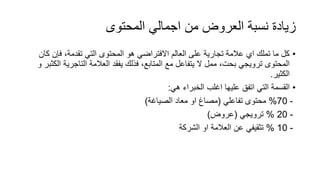 ‫المحتوى‬ ‫اجمالي‬ ‫من‬ ‫العروض‬ ‫نسبة‬ ‫زيادة‬
•‫فإن‬ ،‫تقدمة‬ ‫التي‬ ‫المحتوى‬ ‫هو‬ ‫االفتراضي‬ ‫العالم‬ ‫على‬ ‫تجارية‬ ‫عالمة‬ ‫اي‬ ‫تملك‬ ‫ما‬ ‫كل‬‫كان‬
‫التاجري‬ ‫العالمة‬ ‫يفقد‬ ‫فذلك‬ ،‫المتابع‬ ‫مع‬ ‫يتفاعل‬ ‫ال‬ ‫ممل‬ ،‫بحت‬ ‫ترويجي‬ ‫المحتوى‬‫و‬ ‫الكثبر‬ ‫ة‬
‫الكثير‬.
•‫هي‬ ‫الخبراء‬ ‫اغلب‬ ‫عليها‬ ‫اتفق‬ ‫التي‬ ‫القسمة‬:
-70%‫تفاعلي‬ ‫محتوى‬(‫الصياغة‬ ‫معاد‬ ‫او‬ ‫مصاغ‬)
-20%‫ترويجي‬(‫عروض‬)
-10%‫الشركة‬ ‫او‬ ‫العالمة‬ ‫عن‬ ‫تثقيفي‬
 