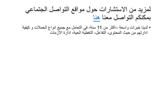 ‫الجتماعي‬ ‫التواصل‬ ‫مواقع‬ ‫حول‬ ‫االستشارات‬ ‫من‬ ‫لمزيد‬
‫معنا‬ ‫التواصل‬ ‫بمكنكم‬‫هنا‬
•‫واسعة‬ ‫خبرات‬ ‫لدينا‬–‫من‬ ‫اكثر‬11‫سنة‬-‫كيفية‬ ‫و‬ ‫الحمالت‬ ‫انواع‬ ‫جميع‬ ‫مع‬ ‫التعامل‬ ‫في‬
‫االزمات‬ ‫ادارة‬ ،‫الحية‬ ‫التغطية‬ ،‫التفاعل‬ ،‫المحتوى‬ ‫حيث‬ ‫من‬ ‫ادارتهم‬
 