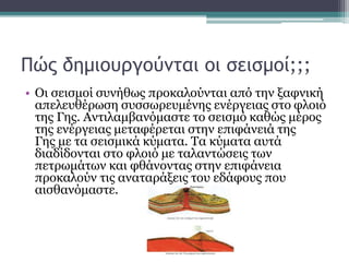Πώς δημιουργούνται οι σεισμοί;;;
• Οι σεισμοί συνήθως προκαλούνται από την ξαφνική
απελευθέρωση συσσωρευμένης ενέργειας στο φλοιό
της Γης. Αντιλαμβανόμαστε το σεισμό καθώς μέρος
της ενέργειας μεταφέρεται στην επιφάνειά της
Γης με τα σεισμικά κύματα. Τα κύματα αυτά
διαδίδονται στο φλοιό με ταλαντώσεις των
πετρωμάτων και φθάνοντας στην επιφάνεια
προκαλούν τις αναταράξεις του εδάφους που
αισθανόμαστε.
 