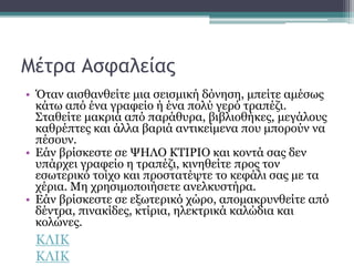 Μέτρα Ασφαλείας
• Όταν αισθανθείτε μια σεισμική δόνηση, μπείτε αμέσως
κάτω από ένα γραφείο ή ένα πολύ γερό τραπέζι.
Σταθείτε μακριά από παράθυρα, βιβλιοθήκες, μεγάλους
καθρέπτες και άλλα βαριά αντικείμενα που μπορούν να
πέσουν.
• Εάν βρίσκεστε σε ΨΗΛΟ ΚΤΙΡΙΟ και κοντά σας δεν
υπάρχει γραφείο η τραπέζι, κινηθείτε προς τον
εσωτερικό τοίχο και προστατέψτε το κεφάλι σας με τα
χέρια. Μη χρησιμοποιήσετε ανελκυστήρα.
• Εάν βρίσκεστε σε εξωτερικό χώρο, απομακρυνθείτε από
δέντρα, πινακίδες, κτίρια, ηλεκτρικά καλώδια και
κολώνες.
ΚΛΙΚ
ΚΛΙΚ
 