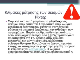 Κλίμακες μέτρησης των σεισμών
Ρίχτερ
• Στην κλίμακα αυτή μετράται το μέγεθος ενός
σεισμού στην εστία του. Ουσιαστικά στην κλίμακα
μετράται η ενέργεια που εκλύεται στον εστιακό
χώρο με τη σεισμική θραύση και την ολίσθηση των
πετρωμάτων. Παρότι η κλίμακα δεν έχει ανώτατο
όριο, σεισμοί μεγαλύτεροι από 9,5 Ρίχτερ δεν έχουν
παρατηρηθεί στη Γη. Επίσης, στην κλίμακα
μετρώνται και αρνητικές τιμές, καθώς όταν
ορίστηκε δεν ήταν δυνατόν με τα όργανα της τότε
εποχής να καταγραφούν μικρότερα μεγέθη σεισμών.
Η κλίμακα είναι λογαριθμική. Η κλίμακα
χρησιμοποιείται για σεισμούς χαμηλότερους από 5.
 
