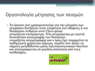 Οργανολογία μέτρησης των σεισμών
• Το όργανο που χρησιμοποιούμε για την μέτρηση των
σεισμικών δονήσεων στην επιφάνεια του εδάφους ή του
θαλάσσιου πυθμένα στον Γήινο φλοιό
ονομάζεται σεισμόμετρο. Ένα σεισμόμετρο με εγγενή
δυνατότητα καταγραφής των δονήσεων
ονομάζεται σεισμογράφος και ο όρος έχει παραμείνει σε
καθημερινή χρήση και σήμερα, παρόλο που πλέον τα
σήματα μεταδίδονται μέσω τηλεπικοινωνιακών δικτύων
και καταγράφονται σε μεγάλη απόσταση από τους
αισθητήρες.
 