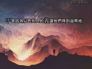 愛,需不需要理由?
不是因為以色列人的義讓他們得到迦南地。
 
