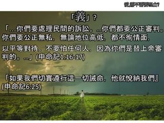 愛,需不需要理由?
「義」?
「…你們要處理民間的訴訟。…你們都要公正審判。
你們要公正無私，無論地位高低，都不徇情面，
以平等對待。不要怕任何人，因為你們是替上帝審
判的。…」(申命記1:16-17)
「如果我們切實遵行這一切誡命，他就悅納我們』
(申命記6:25)
 