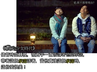 愛,需不需要理由?
《我的少女時代》
儘管時空轉換，徐太宇一直惦記著他的承諾，
帶著這個承諾活著，當他實踐這個承諾時，
這份愛很美！
 