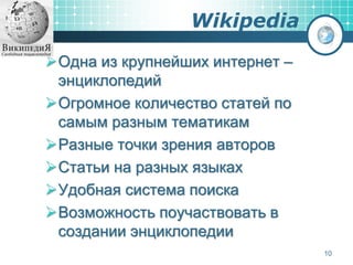 Wikipedia
Одна из крупнейших интернет –
энциклопедий
Огромное количество статей по
самым разным тематикам
Разные точки зрения авторов
Статьи на разных языках
Удобная система поиска
Возможность поучаствовать в
создании энциклопедии
10
 