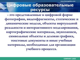 COMPANY LOGO
www.themegallery.com
Цифровые образовательные
ресурсы
- это представленные в цифровой форме
фотографии, видеофрагменты, статические и
динамические модели, объекты виртуальной
реальности и интерактивного моделирования,
картографические материалы, звукозаписи,
символьные объекты и деловая графика,
текстовые документы и иные учебные
материалы, необходимые для организации
учебного процесса.
 