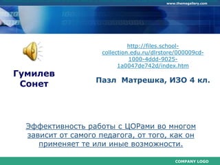 COMPANY LOGO
www.themegallery.com
Гумилев
Сонет
http://files.school-
collection.edu.ru/dlrstore/000009cd-
1000-4ddd-9025-
1a0047de742d/index.htm
Пазл Матрешка, ИЗО 4 кл.
Эффективность работы с ЦОРами во многом
зависит от самого педагога, от того, как он
применяет те или иные возможности.
эффективность работы с ЦОРами во многом зависит от самого педагога, от того, как он применяет те или иные возможности.
 