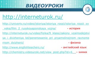 ВИДЕОУРОКИ
http://interneturok.ru/
http://univertv.ru/video/istoriya/istoriya_rossii/istoriya_rossii_xx
_veka/film_2_russkoyaponskaya_vojna/ - история
http://interneturok.ru/video/fizika/9_klass/zakony_vzaimodejstvi
ya_i_dvizheniya_tel/peremewenie_pri_pryamolinejnom_ravnome
rnom_dvizhenii/ - физика
http://www.englishteachers.ru/ - английский язык
http://chemistry.videouroki.net/view_post.php?id=6 – химия
 