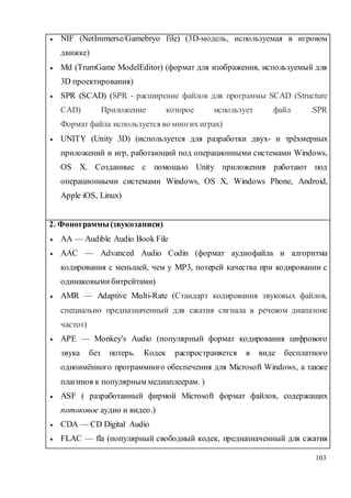 103
 NIF (NetImmerse/Gamebryo file) (3D-модель, используемая в игровом
движке)
 Md (TrumGame ModelEditor) (формат для изображения, используемый для
3D проектирования)
 SPR (SCAD) (SPR - расширение файлов для программы SCAD (Structure
CAD) Приложение которое использует файл .SPR
Формат файла используется во многих играх)
 UNITY (Unity 3D) (используется для разработки двух- и трёхмерных
приложений и игр, работающий под операционными системами Windows,
OS X. Созданные с помощью Unity приложения работают под
операционными системами Windows, OS X, Windows Phone, Android,
Apple iOS, Linux)
2. Фонограммы(звукозаписи)
 AA — Audible Audio Book File
 AAC — Advanced Audio Codin (формат аудиофайла и алгоритма
кодирования с меньшей, чем у MP3, потерей качества при кодировании с
одинаковыми битрейтами)
 AMR — Adaptive Multi-Rate (Стандарт кодирования звуковых файлов,
специально предназначенный для сжатия сигнала в речевом диапазоне
частот)
 APE — Monkey's Audio (популярный формат кодирования цифрового
звука без потерь. Кодек распространяется в виде бесплатного
одноимённого программного обеспечения для Microsoft Windows, а также
плагинов к популярным медиаплеерам. )
 ASF ( разработанный фирмой Microsoft формат файлов, содержащих
потоковое аудио и видео.)
 CDA — CD Digital Audio
 FLAC — fla (популярный свободный кодек, предназначенный для сжатия
 