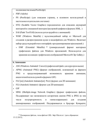 107
подмножествеязыкаPostScript)
 PDF (Adobe)
 PS (PostScript) (для описания страниц, в основном используемый в
настольныхиздательских системах)
 SVG (Scalable Vector Graphics) (предназначен для описания двумерной
векторнойи смешанной векторно/растровой графикив формате XML. )
 SAI (Paint ToolSAI) (используется пр работе с анимацией)
 WMF (Windows Metafile) ( мультимедийный набор от Microsoft для
создания и распространения аудио и видеофайлов для Windows. Включает
набор средств разработки и интерфейс программирования приложений.)
 EMF (Extended Metafile) 85 (универсальный формат векторных
графических файлов для Windows приложений. Используется для
хранения коллекции графическихизображений Microsoft Clip Gallery.)
6. Анимация
 ANI (Windows Animated Cursor)(графический файл для курсоров мыши)
 APNG (Animated PNG) (формат изображений, основанный на формате
PNG и предусматривающий возможность хранения анимации,
аналогичнойиспользуемойв формате GIF)
 FLC[en] (Autodesk Animator[en] Pro) ( формат для 2D анимации)
 FLI (Autodesk Animator) (формат для 2D анимации)
 GIF
 MNG (Multiple-image Network Graphics) (формат графических файлов.
Поддерживает все возможности алгоритмов сжатия PNG и JPEG (в том
числе полупрозрачность и гамма-коррекцию) для создания
анимированных изображений. Поддерживается в браузере Konqueror,
85 Расширение файлов, типы файлов URL: http://fileext.ru/ (дата обращения:
13.12.2015).
 