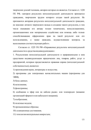 121
творческих усилий человека, автором которых он является. Согласно ст. 1228
ГК РФ, «автором результата интеллектуальной деятельности признается
гражданин, творческим трудом которого создан такой результат. Не
признаются авторами результата интеллектуальной деятельности граждане,
не внесшие личного творческого вклада в создание такого результата, в том
числе оказавшие его автору только техническое, консультационное,
организационное или материальное содействие или помощь либо только
способствовавшие оформлению прав на такой результат или его
использованию, а также граждане, осуществлявшие контроль за
выполнением соответствующихработ».
Согласно ст. 1225 ГК РФ «Охраняемые результаты интеллектуальной
деятельностии средстваиндивидуализации»:
1. Результатами интеллектуальной деятельности и приравненными к ним
средствами индивидуализации юридических лиц, товаров, работ, услуг и
предприятий, которым предоставляется правовая охрана (интеллектуальной
собственностью), являются:
1) произведения науки, литературы и искусства;
2) программы для электронных вычислительных машин (программы для
ЭВМ);
3) базы данных;
4) исполнения;
5) фонограммы;
6) сообщение в эфир или по кабелю радио- или телепередач (вещание
организацийэфирного или кабельного вещания);
7) изобретения;
8) полезные модели;
9) промышленные образцы;
10) селекционные достижения;
11) топологииинтегральныхмикросхем;
 