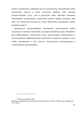 125
любого технического устройства или их компонентов, использование таких
технических средств в целях получения прибыли либо оказание
соответствующих услуг, если в результате таких действий становится
невозможным использование технических средств защиты авторских прав
либо эти технические средства не смогут обеспечить надлежащую защиту
указанных прав»93.
Законодатель предусматривает возможность использования любых
доступных и законных технологий для защиты авторского права. Подобного
рода формулировка «технологии» была предусмотрена законодателем с
учетом развития информационных технологий и сложность контроля за тем,
чтобы, выложенный в сеть контент, использовался пользователями в
установленных законом рамках.
93 КонсультантПлюс URL:
http://base.consultant.ru/cons/cgi/online.cgi?req=doc;base=LAW;n=182704 (дата обращения:
13.12.2015).
 