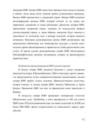 132
процедуре ISBN. Однако ISBN может быть присвоен книге после ее издания,
в момент, когда автор сочтет нужным пройти установленную процедуру.
Выдача ISBN производится в конкретной стране. Номера ISBN выдаются
регистрирующим органом ISBN, который отвечает за эту страну или
территорию, независимо от языка публикации. Диапазоны номеров ISBN,
приписанные конкретной стране, основаны на издательском профиле
соответствующей страны, и, таким образом, диапазоны будут меняться в
зависимости от количества книг и размера издателей, которые являются
активными. Некоторые регистрирующие органы ISBN организованы при
национальных библиотеках или министерствах культуры, а потому могут
получать прямое финансирование от правительств, чтобы предоставлять свои
услуги. В других случаях регистрационная служба ISBN обеспечивается
библиографическими данными поставщиков, которые не финансируются
правительством.
Особенности функционирования ISBN в разныхстранах
В Канаде номера ISBN выдаются бесплатно с целью поощрения
канадской культуры. В Великобритании, США и некоторых других странах,
где предоставляется услуга неправительственными организациями, выдача
номера ISBN требует уплаты пошлины. Правительственным агентством,
которое отвечает за выдачу номера ISBN, является Библиотека и Архив
Канады. Присвоение ISBN для книг на французском языке происходит в
Квебеке.
В Австралии номера ISBN присваивает коммерческое агентство
библиотечных услуг Тор-Bowker, а цены варьируются от $42 для одного
ISBN (плюс $55 регистрационный взнос для новых издателей) до $2,890 для
блока 1000 ISBN. Доступ осуществляется по немедленного запросу через
веб-сайт.
 