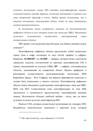 147
степенью детализации: номер DOI способен идентифицировать журнал,
отдельный выпуск (номер) журнала, отдельную публикацию в журнале или
даже конкретный параграф в статье. Выбор уровня детализации, как и
внесение метаданных, описывающих объект, лежит на лице, являющимся
администратором процесса.
В метаданных может содержаться указатель на местонахождение
цифрового объекта в сети интернет (один или несколько URL). Метаданные
позволяют пользователям осуществлять многоуровневый поиск
интересующего объекта.
DOI принят в англоязычной научной среде для обмена данными между
учёными115.
Идентификатор цифрового объекта представляет собой уникальную
строку букв и цифр, состоящую из двух частей: префикс и суффикс.
Например, 10.1000/287, где 10.1000 — префикс, который может однозначно
определить издателя, составленный из признака идентификатора (10) и
строки, указывающей на издателя (1000); 287 — суффикс, идентификатор
объекта, указывающий на конкретный объект. Выдача префиксов и
регистрация осуществляются регистрационными агентствами (DOI
Registration Agency – RA). Суффикс, как правило, формируется издателем, и
должен быть уникальным у данного издателя. Идентификатор цифрового
объекта может объединить существующие идентификаторы, такие как ISBN,
ISSN или SICI. Существенный плюс идентификаторов по типу DOI,
заключается в возможности предоставления идентификации разными
лицами. Пользователь обладает свободой выбора – когда, как, на каких
условиях он может получить идентификатор DOI.
Имеется 9 RA, которые осуществляют регистрацию по стандарту DOI.
Потребитель самостоятельно знакомится с перечнем услуг, который
115 URL: http://crossref.org/ (дата обращения: 13.12.2015).
 