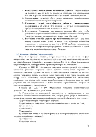 15
5. Необходимость использования технических устройств. Цифровой объект
не существует сам по себе, он становится доступным для использования
только в результате его взаимодействия с технически сложным объектом.
6. Динамичность. Цифровой объект можно непрерывно модифицировать,
постоянно изменяя его форму и содержание.
7. Сложность точной идентификации субъекта, производившего
манипуляции с объектом. Это причина, по которой информационные
преступления принципиально отличаются от других.
8. Возможность бесследного уничтожения данных. Для того, чтобы
уничтожить цифровой объект достаточно провести несложные манипуляции
(кроме отдельных случаев специально защищенных объектов).
9. Потенциал открытия доступа при минимальных расходах – ещё одно
важное свойство новых медиа. В самом деле, программа повышения
грамотности и пропаганда литературы в СССР требовала колоссальных
расходов на полиграфическую продукцию. Сегодня же достаточным может
оказаться устранение законодательных барьеров.
2.3. Цифровые объекты: правовой аспект
Выше были приведены свойства, которые выделяют цифровые объекты на фоне
материальных. Но, несмотря на все различия, любые объекты, представляющие ценность
для правообладателя, должны быть защищены законом. Т.е. то, что объект представлен в
цифровой форме не дает окружающим права неправомерно его заимствовать.
Согласно ст. 1228 ГК РФ, «автором результата интеллектуальной деятельности
признается гражданин, творческим трудом которого создан такой результат. Не
признаются авторами результата интеллектуальной деятельности граждане, не внесшие
личного творческого вклада в создание такого результата, в том числе оказавшие его
автору только техническое, консультационное, организационное или материальное
содействие, или помощь либо только способствовавшие оформлению прав на такой
результат или его использованию, а также граждане, осуществлявшие контроль за
выполнением соответствующих работ».
Согласно ст. 1225. ГК РФ, «Охраняемые результаты интеллектуальной
деятельности и средства индивидуализации»:
1. Результатами интеллектуальной деятельности и приравненными к ним
средствами индивидуализации юридических лиц, товаров, работ, услуг и предприятий,
которым предоставляется правовая охрана (интеллектуальной собственностью), являются:
1) произведения науки, литературы и искусства;
2) программы для электронных вычислительныхмашин (программы для ЭВМ);
3) базы данных;
4) исполнения;
5) фонограммы;
6) сообщение в эфир или по кабелю радио- или телепередач (вещание организаций
эфирного или кабельного вещания);
7) изобретения;
8) полезные модели;
 