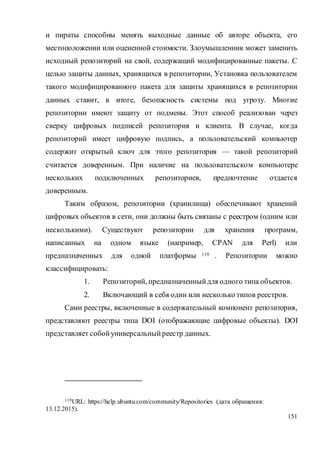 151
и пираты способны менять выходные данные об авторе объекта, его
местоположении или оцененной стоимости. Злоумышленник может заменить
исходный репозиторий на свой, содержащий модифицированные пакеты. С
целью защиты данных, хранящихся в репозитории, Установка пользователем
такого модифицированного пакета для защиты хранящихся в репозитории
данных ставит, в итоге, безопасность системы под угрозу. Многие
репозитории имеют защиту от подмены. Этот способ реализован через
сверку цифровых подписей репозитория и клиента. В случае, когда
репозиторий имеет цифровую подпись, а пользовательский компьютер
содержит открытый ключ для этого репозитория — такой репозиторий
считается доверенным. При наличие на пользовательском компьютере
нескольких подключенных репозиториев, предпочтение отдается
доверенным.
Таким образом, репозитории (хранилища) обеспечивают хранений
цифровых объектов в сети, они должны быть связаны с реестром (одним или
несколькими). Существуют репозитории для хранения программ,
написанных на одном языке (например, CPAN для Perl) или
предназначенных для одной платформы 119 . Репозитории можно
классифицировать:
1. Репозиторий, предназначенныйдля одного типа объектов.
2. Включающий в себя один или несколько типов реестров.
Сами реестры, включенные в содержательный компонент репозитория,
представляют реестры типа DOI (отображающие цифровые объекты). DOI
представляет собойуниверсальныйреестр данных.
119URL: https://help.ubuntu.com/community/Repositories (дата обращения:
13.12.2015).
 