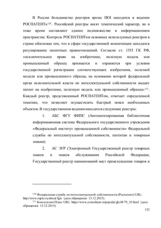 152
В России большинство реестров кроме DOI находятся в ведении
РОСПАТЕНТа120 . Российский реестры носят тематический характер, но в
тоже время составляют единое подмножество в информационном
пространстве. Контроль РОСПАТЕНТом основных используемых реестров в
стране обоснован тем, что в сфере государственной компетенции находится
регулирование патентных правоотношений. Согласно ст. 1353 ГК РФ,
«исключительное право на изобретение, полезную модель или
промышленный образец признается и охраняется при условии
государственной регистрации соответствующих изобретения, полезной
модели или промышленного образца, на основании которой федеральный
орган исполнительной власти по интеллектуальной собственности выдает
патент на изобретение, полезную модель или промышленный образец»121.
Каждый реестр, представленный РОСПАТЕНТом, отвечает определенной
тематике, что позволяет осуществлять быстрый поиск необходимых
объектов. В государственном ведениинаходятся следующие реестры:
1. АБС ФГУ ФИПС (Автоматизированная библиотечная
информационная система Федерального государственного учреждения
«Федеральный институт промышленной собственности» Федеральной
службы по интеллектуальной собственности, патентам и товарным
знакам).
2. АС ЭГР (Электронный Государственный реестр товарных
знаков и знаков обслуживания Российской Федерации,
Государственный реестр наименований мест происхождения товаров и
120 Федеральная служба по интеллектуальной собственности (Роспатент) URL:
http://www.rupto.ru/about/fgis (дата обращения: 13.12.2015).
121 КонсультантПлюс URL: https://www.consultant.ru/popular/gkrf4/79_10.html (дата
обращения: 13.12.2015).
 