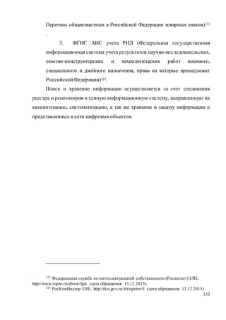 153
Перечень общеизвестных в Российской Федерации товарных знаков)122
.
3. ФГИС АИС учета РИД (Федеральная государственная
информационная система учета результатов научно-исследовательских,
опытно-конструкторских и технологических работ военного,
специального и двойного назначения, права на которые принадлежат
РоссийскойФедерации)123.
Поиск и хранение информации осуществляется за счет соединения
реестра и репозитория в единую информационную систему, направленную на
каталогизацию, систематизацию, а так же хранение и защиту информации о
представленных в сети цифровыхобъектов.
122 Федеральная служба по интеллектуальной собственности (Роспатент) URL:
http://www.rupto.ru/about/fgis (дата обращения: 13.12.2015).
123 РосКомНадзор URL: http://rkn.gov.ru/it/register/# (дата обращения: 13.12.2015).
 