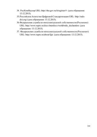164
34. РосКомНадзор URL: http://rkn.gov.ru/it/register/# (дата обращения:
13.12.2015).
35.РоссийскоеАгентство ЦифровойСтандартизации URL: http://rads-
doi.org/ (дата обращения: 13.12.2015).
36.Федеральная служба по интеллектуальной собственности(Роспатент)
URL: http://www.rupto.ru/docs/interdocs/worldwide_declaration (дата
обращения: 13.12.2015).
37. Федеральная служба по интеллектуальной собственности(Роспатент)
URL: http://www.rupto.ru/about/fgis (дата обращения: 13.12.2015).
 