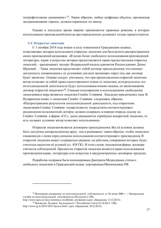 17
географическими указаниями» 29. Таким образом, любые цифровые объекты, признанные
заслуживающими охраны, должны охраняться по закону.
Однако в последнее время широко применяются правовые режимы, в которых
использование произведений (иногда при определенных условиях) только приветствуется.
2.4. Открытые лицензии
С 1 октября 2014 года вошли в силу изменения в Гражданском кодексе,
позволяющие авторам использовать открытые лицензии для бесплатного распространения
своих произведений желающим. «В целях более свободного использования произведений
литературы, науки и искусства авторам предоставляется право предоставления открытых
лицензий, – рассказывает эксперт Федеральной палаты адвокатов России адвокат Денис
Шумский. – Такая лицензия представляет собой договор присоединения, что означает
доступность ознакомления с ее условиями для всех желающих перед тем, как договор
будет заключен. Однако следует учитывать, что при предоставлении открытой лицензии
автор оставляет за собой право одностороннего отказа от лицензии, если результаты его
интеллектуальной деятельности будут использованы иными лицами, не заключавшими
договор открытой лицензии»30. Самыми популярными и используемыми свободными
лицензиями в мире являются лицензии Creative Commons. Кандидат юридических наук В.
Илларионов пишет о лицензиях Creative Commons следующим образом:
«Распространение результатов интеллектуальной деятельности, под открытыми
лицензиями Creative Commons осуществляется посредством соответствующего
уведомления пользователей, которое должно содержать в первую очередь ссылку на
Creative Commons в форме «СС», далее указываются атрибуции конкретной лицензии, то
есть на каких условиях автор позволяет использование.
Открытая лицензия является договором присоединения. Все её условия должны
быть доступны неопределенному кругу лиц и размещены таким образом, чтобы лицензиат
ознакомился с ними перед началом использования соответствующего произведения. В
открытой лицензии может содержаться указание на действия, совершение которых будет
считаться акцептом её условий (ст. 438 ГК). В этом случае письменная форма договора
считается соблюденной. Предметом открытой лицензии является право использования
произведения науки, литературы или искусства в предусмотренных договором пределах.
Разработка поправок была инициирована Дмитрием Медведевым, статья о
свободных лицензиях в Гражданский кодекс портирована Минкомсвязи РФ.
29 Всемирная декларация по интеллектуальной собственности от 26 июня 2000 г. // Федеральная
служба по интеллектуальной собственности (Роспатент) URL:
http://www.rupto.ru/docs/interdocs/worldwide_declaration (дата обращения: 13.12.2015).
30 Владислав Куликов Заслушаемся // Российская Газета 01.10.2014 URL:
http://www.rg.ru/2014/10/01/license.html (дата обращения: 28.12.2015).
 