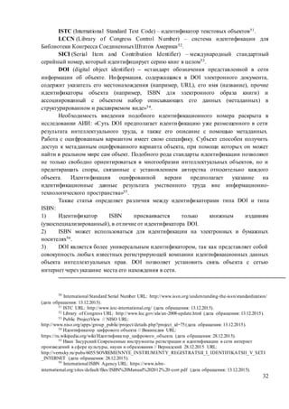 32
ISTC (International Standard Text Code) – идентификатор текстовых объектов51.
LCCN (Library of Congress Control Number) – система идентификации для
Библиотеки Конгресса СоединенныхШтатов Америки52.
SICI (Serial Item and Contribution Identifier) – международный стандартный
серийный номер, который идентифицирует серию книг в целом53.
DOI (digital object identifier) – «стандарт обозначения представленной в сети
информации об объекте. Информация, содержащаяся в DOI электронного документа,
содержит указатель его местонахождения (например, URL), его имя (название), прочие
идентификаторы объекта (например, ISBN для электронного образа книги) и
ассоциированный с объектом набор описывающих его данных (метаданных) в
структурированном и расширяемом виде»54.
Необходимость введения подобного идентификационного номера раскрыта в
исследовании АИИ: «Cуть DOI предполагает идентификацию уже размещенного в сети
результата интеллектуального труда, а также его описание с помощью метаданных.
Работа с оцифрованным вариантом имеет свою специфику. Субъект способен получить
доступ к метаданным оцифрованного варианта объекта, при помощи которых он может
найти в реальном мире сам объект. Подобного рода стандарты идентификации позволяют
не только свободно ориентироваться в многообразии интеллектуальных объектов, но и
предотвращать споры, связанные с установлением авторства относительно каждого
объекта. Идентификация оцифрованной версии предполагает указание на
идентификационные данные результата умственного труда вне информационно-
технологического пространства»55.
Также статья определяет различия между идентификаторами типа DOI и типа
ISBN:
1) Идентификатор ISBN присваивается только книжным изданиям
(узкоспециализированный), в отличие от идентификатора DOI.
2) ISBN может использоваться для идентификации на электронных и бумажных
носителях56.
3) DOI является более универсальным идентификатором, так как представляет собой
совокупность любых известных регистрирующей компании идентификационных данных
объекта интеллектуальных прав. DOI позволяет установить связь объекта с сетью
интернет через указание места его нахождения в сети.
50
International Standard Serial Number URL: http://www.issn.org/understanding-the-issn/standardization/
(дата обращения: 13.12.2015).
51 ISTC URL: http://www.istc-international.org/ (дата обращения: 13.12.2015).
52 Library of Congress URL: http://www.loc.gov/ala/an-2008-update.html (дата обращения: 13.12.2015).
53 Public ProjectView // NISO URL:
http://www.niso.org/apps/group_public/project/details.php?project_id=75(дата обращения: 13.12.2015).
54 Идентификатор цифрового объекта // Википедия URL:
https://ru.wikipedia.org/wiki/Идентификатор_цифрового_объекта (дата обращения: 28.12.2015).
55 Иван Засурский Современные инструменты регистрации и идентификации в сети интернет
произведений в сфере культуры, науки и образования // Вернадский 28.12.2015 URL:
http://vernsky.ru/pubs/6055/SOVREMENNYE_INSTRUMENTY_REGISTRATSII_I_IDENTIFIKATSII_V_SETI
_INTERNET (дата обращения: 28.12.2015).
56
International ISBN Agency URL: https://www.isbn-
international.org/sites/default/files/ISBN%20Manual%202012%20-corr.pdf (дата обращения: 13.12.2015).
 