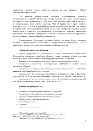 34
практически любыми типами цифровых данных, на деле существует область
применимости обеих систем.
DOI является универсальным средством идентификации предметов
интеллектуального труда 60 . Из-за того, что при помощи DOI можно скомпилировать
ссылку как на отдельную книгу или главу в ней, так и на целую серию, DOI используется
в международных базах статей, например, Web of Science или Scopus. Наиболее
популярен этот стандарт идентификации среди англоязычных ученых для обмена
информацией61. Этот идентификатор также удобен и для электронных научных изданий
нового типа с открытым рецензированием, в которых он позволяет фиксировать
публикацию и отслеживать цитируемость с помощью уже используемых инструментов и
распространённых в мире информационных систем.
В исследовании Ассоциации интернет-издателей по заказу Фонда поддержки
интернета сформулированы технические и принципиальные преимущества DOI по
сравнению с другими системами идентификации цифровых данных:
«Принципиальные преимущества:
 Твердая референция по отношению к агентам предметной деятельности.
Основана на внутренних атрибутах объектов (месте, владельце прочих атрибутах,
которые не могут измениться без изменения референциального тождества)
 Защищенность от семантической нагруженности естественным языком.
 Непрерывная динамическая идентификация, устойчивая к смене внешних
атрибутов объектов.
 Практически неограниченный потенциал гипертекстуальности — повышения
связности цифровых объектов друг с другом.
 Применимость для локализации как объектов материального мира в физическом
пространстве, так и для локализации цифровых объектов в пространстве глобальной сети.
 Независимость как от онтологического типа объекта (материальный, цифровой),
так и его содержательного типа (текст, аудио, видео и т.п.).
Технические преимущества:
 Практически неограниченный потенциал нумерации.
 Уникальность идентификаторов в пределах системы.
 Способна отображаться на естественных языках.
 Избыточность хранения метаданных.
 Масштабируемость
 Гибкость
60 NOAA Observing Systems Council URL:
https://nosc.noaa.gov/EDMC/documents/edmcon/2012_breakout_sessions/Moses-
DOI_plans_to_NOAA_EnvironData_WS_2012-05-15.pdf
61 CROSSREF URL:http://crossref.org/ (дата обращения:13.12.2015)
 