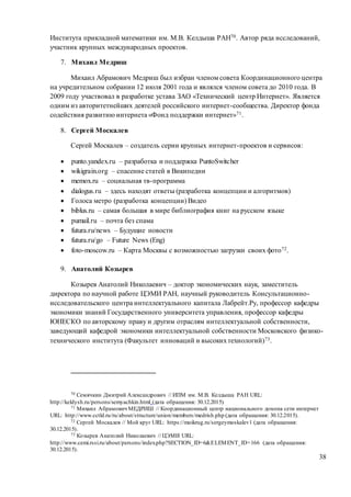 38
Института прикладной математики им. М.В. Келдыша РАН70. Автор ряда исследований,
участник крупных международных проектов.
7. Михаил Медриш
Михаил Абрамович Медриш был избран членом совета Координационного центра
на учредительном собрании 12 июля 2001 года и являлся членом совета до 2010 года. В
2009 году участвовал в разработке устава ЗАО «Технический центр Интернет». Является
одним из авторитетнейших деятелей российского интернет-сообщества. Директор фонда
содействия развитию интернета «Фонд поддержки интернет»71.
8. Сергей Москалев
Сергей Москалев – создатель серии крупных интернет-проектов и сервисов:
 punto.yandex.ru – разработка и поддержка PuntoSwitcher
 wikigrain.org – спасение статей в Википедии
 memox.ru – социальная тв-программа
 dialogus.ru – здесь находят ответы (разработка концепции и алгоритмов)
 Голоса метро (разработка концепции) Видео
 biblus.ru – самая большая в мире библиография книг на русском языке
 pumail.ru – почта без спама
 futura.ru/news – Будущие новости
 futura.ru/go – Future News (Eng)
 foto-moscow.ru – Карта Москвы с возможностью загрузки своих фото72.
9. Анатолий Козырев
Козырев Анатолий Николаевич – доктор экономических наук, заместитель
директора по научной работе ЦЭМИ РАН, научный руководитель Консультационно-
исследовательского центра интеллектуального капитала Лабрейт.Ру, профессор кафедры
экономики знаний Государственного университета управления, профессор кафедры
ЮНЕСКО по авторскому праву и другим отраслям интеллектуальной собственности,
заведующий кафедрой экономики интеллектуальной собственности Московского физико-
технического института (Факультет инноваций и высокихтехнологий)73.
70 Семячкин Дмитрий Александрович // ИПМ им. М.В. Келдыша РАН URL:
http://keldysh.ru/persons/semyachkin.html (дата обращения: 30.12.2015)
71 Михаил Абрамович МЕДРИШ // Координационный центр национального домена сети интернет
URL: http://www.cctld.ru/ru/about/structure/union/members/medrish.php (дата обращения: 30.12.2015).
72 Сергей Москалев // Мой круг URL: https://moikrug.ru/sergeymoskalev1 (дата обращения:
30.12.2015).
73 Козырев Анатолий Николаевич // ЦЭМИ URL:
http://www.cemi.rssi.ru/about/persons/index.php?SECTION_ID=6&ELEMENT_ID=166 (дата обращения:
30.12.2015).
 