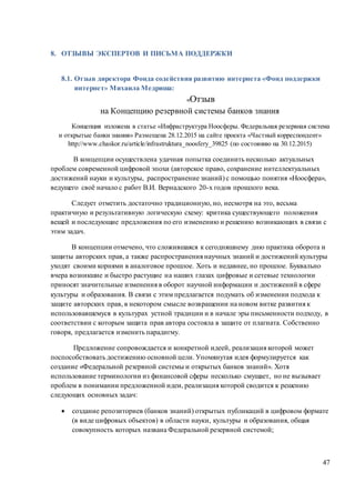 47
8. ОТЗЫВЫ ЭКСПЕРТОВ И ПИСЬМА ПОДДЕРЖКИ
8.1. Отзыв директора Фонда содействия развитию интернета «Фонд поддержки
интернет» Михаила Медриша:
«Отзыв
на Концепцию резервной системы банков знания
Концепция изложена в статье «Инфраструктура Ноосферы. Федеральная резервная система
и открытые банки знания» Размещена 28.12.2015 на сайте проекта «Частный корреспондент»
http://www.chaskor.ru/article/infrastruktura_noosfery_39825 (по состоянию на 30.12.2015)
В концепции осуществлена удачная попытка соединить несколько актуальных
проблем современной цифровой эпохи (авторское право, сохранение интеллектуальных
достижений науки и культуры, распространение знаний) с помощью понятия «Ноосфера»,
ведущего своё начало с работ В.И. Вернадского 20-х годов прошлого века.
Следует отметить достаточно традиционную, но, несмотря на это, весьма
практичную и результативную логическую схему: критика существующего положения
вещей и последующие предложения по его изменению и решению возникающих в связи с
этим задач.
В концепции отмечено, что сложившаяся к сегодняшнему дню практика оборота и
защиты авторских прав, а также распространения научных знаний и достижений культуры
уходят своими корнями в аналоговое прошлое. Хоть и недавнее, но прошлое. Буквально
вчера возникшие и быстро растущие на наших глазах цифровые и сетевые технологии
приносят значительные изменения в оборот научной информации и достижений в сфере
культуры и образования. В связи с этим предлагается подумать об изменении подхода к
защите авторских прав, в некотором смысле возвращении на новом витке развития к
использовавшемуся в культурах устной традиции и в начале эры письменности подходу, в
соответствии с которым защита прав автора состояла в защите от плагиата. Собственно
говоря, предлагается изменить парадигму.
Предложение сопровождается и конкретной идеей, реализация которой может
поспособствовать достижению основной цели. Упомянутая идея формулируется как
создание «Федеральной резервной системы и открытых банков знаний». Хотя
использование терминологии из финансовой сферы несколько смущает, но не вызывает
проблем в понимании предложенной идеи, реализация которой сводится к решению
следующих основных задач:
 создание репозиториев (банков знаний) открытых публикаций в цифровом формате
(в виде цифровых объектов) в области науки, культуры и образования, общая
совокупность которых названа Федеральной резервной системой;
 