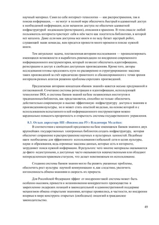 49
научный материал. Сами по себе интернет-технологии — как распространения, так и
поиска информации, — не могут в полной мере обеспечить быстрый и адекватный доступ
к необходимой информации, если механизм доступа не обеспечен адекватной
инфраструктурой индексации (регистрации), описания и хранения. В этом смысле любой
пользователь интернета чувствует себя в нём часто как посетитель библиотеки, в которой
нет каталога. Даже если вам доступны все книги и по залу бегает шустрый робот,
слушающий ваши команды, вам придется провести много времени в поиске нужной
книги.
Тем актуальнее задача, поставленная авторами исследования — проанализировать
имеющиеся возможности и выработать рекомендации по внедрению современного
информационного инструментария, который позволит обеспечить идентификацию,
регистрацию и доступ к свободно доступным произведениям. Кроме того, авторы
исследования готовы предложить пути по расширению и структурированию массива
таких произведений за счёт юридически грамотного и сбалансированного с точки зрения
интересов разных агентов решения проблемы сиротских произведений.
Предлагаемая авторами концепция «банков знаний» кажется весьма продуманной и
согласованной. Сочетание системы регистрации и идентификации, использующей
технологию DOI, и системы банков знаний на базе независимых институтов и
традиционныхбиблиотек, как представляется, способно не только обеспечить
действительно современную и высоко эффективную инфраструктуру доступа к знаниям и
произведениям культуры, но и может стать опытной моделью, на основе которой и с
использованием испытанного в ней информационного инструментария можно
кардинально повысить прозрачность и открытость системы государственного управления.
8.3. Отзыв директора НП «Викимедиа РУ» Владимира Медейко:
В соответствии с концепцией предложено на базе имеющихся банков знания и двух
крупнейших государственных электронных библиотек создать инфраструктуру, которая
обеспечит сохранение и распространение научных и культурных ценностей. Подобные
шаги необходимы для эффективного использования глобальной сети в целях культуры,
науки и образования, ведь огромные массивы данных, которые есть в интернете,
затрудняют поиск нужной информации. В результате чего многие материалы оказываются
де-факто недоступными, а доступные часто оказываются некачественными или обладают
неопределенным правовым статусом, что делает невозможным их использование.
Создание системы банков знания могло бы решить указанные проблемы,
обеспечить рост культуры научной коммуникации и, как следствие, увеличить
интенсивность обмена знаниями и скорость их прироста.
Для Российской Федерации эффект от внедрения такой системы может быть
особенно высоким, привести к возникновению конкурентного преимущества и
закреплению лидерских позиций в законодательной и административной поддержке
механизмов обмена открытыми знаниями, которые проявились, в частности, во внедрении
впервые в мире конструкта открытых (свободных) лицензий в гражданское
законодательство.
 