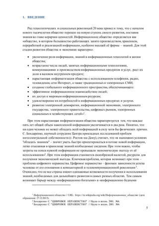 5
1. ВВЕДЕНИЕ
Ряд технологических и социальных революций 20 века привел к тому, что с началом
нового тысячелетия общество перешло на новую ступень своего развития, поставив
знания во главе иерархии ценностей. Информационное общество определяется как
«общество, в котором большинство работающих занято производством, хранением,
переработкой и реализацией информации, особенно высшей её формы – знаний. Для этой
стадии развития общества и экономики характерно:
 увеличение роли информации, знаний и информационных технологий в жизни
общества;
 возрастание числа людей, занятых информационными технологиями,
коммуникациями и производством информационных продуктов и услуг, рост их
доли в валовом внутреннем продукте;
 нарастающая информатизация общества с использованием телефонии, радио,
телевидения, сети Интернет, а также традиционныхи электронных СМИ;
 создание глобального информационного пространства, обеспечивающего:
 эффективное информационное взаимодействие людей;
 их доступ к мировым информационным ресурсам;
 удовлетворение их потребностей в информационных продуктах и услугах.
 развитие электронной демократии, информационной экономики, электронного
государства, электронного правительства, цифровых рынков, электронных
социальных и хозяйствующих сетей»1.
При этом нарастающая информатизация общества характеризуется тем, что каждые
пять лет общий объем накопленной информации увеличивается в два раза. Понятно, что
ни один человек не может обладать всей информацией в силу хотя бы физических причин.
С. Бондаренко, научный сотрудник Центра прикладных исследований проблем
интеллектуальной собственности (г. Ростов-на-Дону), считает, что «в нынешних условиях
"обладать знанием" – значит уметь быстро ориентироваться в потоке новой информации,
легко отыскивая в хранилище знаний необходимые сведения. При этом важно, чтобы
затраты на поиск нужной информации не превышали экономическую выгоду от её
использования»2. При этом информация становится своеобразной валютой, ресурсом для
получения экономической выгоды. Ключевая проблема, которая возникает при этом –
проблема цифрового неравенства. Цифровое неравенство – феномен зависимости успеха
человека от его отношения к компьютерной и телекоммуникационной революции3.
Очевидно, что не все страны имеют одинаковые возможности получения и использования
знаний, необходимых для дальнейшего развития в самых разных областях. Тем самым
возникает барьер между «информационно богатыми» и «информационно бедными
1 Информационное общество // URL: https://ru.wikipedia.org/wiki/Информационное_общество (дата
обращения: 27.12.2015).
2 Бондаренко С. "ЦИФРОВОЕ НЕРАВЕНСТВО" // Наука и жизнь. 2001. №6.
3 Бондаренко С. "ЦИФРОВОЕ НЕРАВЕНСТВО" // Наука и жизнь. 2001. №6.
 