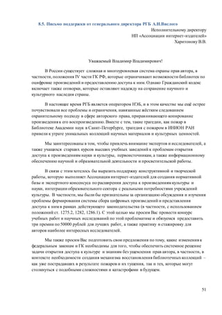 51
8.5. Письмо поддержки от генерального директора РГБ А.И.Вислого
Исполнительному директору
НП «Ассоциации интернет-издателей»
Харитонову В.В.
Уважаемый Владимир Владимирович!
В России существует сложная и многоуровневая система охраны прав автора, в
частности, положения IV части ГК РФ, которые ограничивают возможности библиотек по
оцифровке произведений и предоставлению доступа к ним. Однако Гражданский кодекс
включает также оговорки, которые оставляют надежду на сохранение научного и
культурного наследия страны.
В настоящее время РГБ является оператором НЭБ, и в этом качестве мы ещё острее
почувствовали все проблемы и ограничения, навязанные жёстким следованием
охранительному подходу в сфере авторского права, приравнивающего копирование
произведения к его воспроизведению. Вместе с тем, такие трагедии, как пожар в
Библиотеке Академии наук в Санкт-Петербурге, трагедия с пожаром в ИНИОН РАН
привели к утрате уникальных коллекций научных материалов и культурных ценностей.
Мы заинтересованы в том, чтобы привлечь внимание экспертов и исследователей, а
также учащихся старших курсов высших учебных заведений к проблемам открытия
доступа к произведениям науки и культуры, первоисточникам, а также информационному
обеспечению научной и образовательной деятельности и просветительской работы.
В связи с этим хотелось бы выразить поддержку конструктивной и творческой
работы, которую выполняет Ассоциация интернет-издателей для создания нормативной
базы и экспертного консенсуса по расширения доступа к произведениям культуры и
науки, интеграции образовательного сектора с реальными потребностями учреждений
культуры. В частности, мы были бы признательны за организацию обсуждения и изучения
проблемы формирования системы сбора цифровых произведений и представления
доступа к ним в рамках действующего законодательства (в частности, с использованием
положений ст. 1275.2, 1282, 1286.1). С этой целью мы просим Вас провести конкурс
учебных работ и научных исследований по этой проблематике и обязуемся предоставить
три премии по 50000 рублей для лучших работ, а также практику и стажировку для
авторов наиболее интересных исследователей.
Мы также просим Вас подготовить свои предложения по тому, какие изменения к
федеральным законам и ГК необходимы для того, чтобы обеспечить системное решение
задачи открытия доступа к культуре и знаниям без ущемления прав автора, в частности, в
контексте необходимости создания механизма восстановления библиотечныхколлекций –
как уже пострадавших в результате пожаров и их тушения, так и тех, которые могут
столкнуться с подобными сложностями и катастрофами в будущем.
 