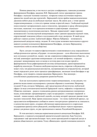 54
Помимо равенства, в том числе в доступе к информации, главными условиями
формирования Ноосферы академик В.И. Вернадский считал «расширение границ
биосферы с выходом человека в космос», «открытие новых источников энергии»,
«равенство людей всех рас и религий». Вернадский считал крайне важным исключение
давления любого рода на свободную научную мысль. На самом деле, с точки зрения
теории коммуникации, в этом есть прямая логика и простой смысл. Свободный научный
поиск помогает материализовать идеи в технологии, продукцию и среду обитания ровно
настолько, насколько это в принципе возможно в существующем социально-
экономическом и политическом контексте. Меньше ограничений = шире горизонт
возможностей. Система научной коммуникации имеет давнюю традицию научной этики,
определяющей поведение учёных и исследователей в ходе дискуссии. В такой среде
работает главное условие «публичной сферы» Юргена Хабермаса – возможность
рациональной дискуссии между людьми. В этом случае возможно выполнение и другого
важного условия полноценного формирования Ноосферы, согласно Вернадскому –
«исключения войн из жизни общества».
Пусть сегодня это кажется фантастическим и невозможным в силу определённого
набора резонов или причин, в будущем это вполне реально – если обеспечено выполнение
всех остальных условий (см. выше), так как современное информационное общество, где
всё ещё доминирует групповая коммуникация с её логикой конфликта, в пределе
допускает коммуникацию всех со всеми и поэтому рано или поздно придёт к
формированию более рафинированной системы коммуникации, ориентированной на
выработку консенсуса. И именно свободная научная мысль, открытая к обсуждению,
может стать тем рациональным контекстом, настраивающим на сотрудничество, который
может определить успех всего процесса трансформации, эволюции эпохи Биосферы в эру
Ноосферы, если говорить словами академика Вернадского. Как минимум –
способствовать радикальному ускорению развития России.
Если же использовать терминологию теории коммуникации, то мы увидим, что
развитие медиа можно ассоциировать с разными образами и понятиями. Например,
поздний 18 век, согласно Хабермасу, даёт представление об институтах «публичной
сферы» (в виде сочетания качественной буржуазной газеты, кофешопа и парламента).
Общество спектакля – радио и телевидения, ранних централизованныхэлектронных
медиа, позволяющих программировать спрос на продукцию с помощью ощущений и
эмоций – можно назвать «публичной сценой», на смену которой приходит ранняя эпоха
высоких технологий. Наше время социальных медиа – это эпоха «публичной арены», где
представители воображаемых сообществ нового типа ритуально сражаются за лояльность
к ценностям своих групп, создавая собственную версию реальности и старательно
поддерживая границы своих убеждений, своеобразный аналог «чувств верующих»,
разных для разных групп, но уже прописанныхв законах Российской Федерации.
В этом контексте очевидна нормативная ценность концепции Ноосферы В.И.
Вернадского, и важность пионерской просветительской стратегии Льва Толстого,
передавшего ещё при жизни большую часть своих произведений в открытый доступ в
режиме общественного достояния. Успех «Википедии» принёс понимание ценности
 