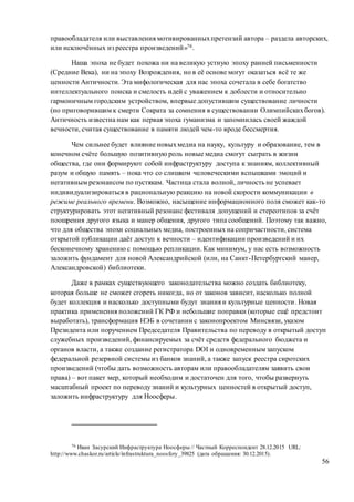 56
правообладателя или выставления мотивированныхпретензий автора – раздела авторских,
или исключённых из реестра произведений»76.
Наша эпоха не будет похожа ни на великую устную эпоху ранней письменности
(Средние Века), ни на эпоху Возрождения, но в её основе могут оказаться всё те же
ценности Античности. Эта мифологическая для нас эпоха сочетала в себе богатство
интеллектуального поиска и смелость идей с уважением к доблести и относительно
гармоничным городским устройством, впервые допустившим существование личности
(но приговорившим к смерти Сократа за сомнения в существовании Олимпийскихбогов).
Античность известна нам как первая эпоха гуманизма и запомнилась своей жаждой
вечности, считая существование в памяти людей чем-то вроде бессмертия.
Чем сильнее будет влияние новыхмедиа на науку, культуру и образование, тем в
конечном счёте большую позитивную роль новые медиа смогут сыграть в жизни
общества, где они формируют собой инфраструктуру доступа к знаниям, коллективный
разум и общую память – пока что со слишком человеческими вспышками эмоций и
негативным резонансом по пустякам. Частица стала волной, личность не успевает
индивидуализироваться в рациональную реакцию на новой скорости коммуникации в
режиме реального времени. Возможно, насыщение информационного поля сможет как-то
структурировать этот негативный резонанс фестиваля допущений и стереотипов за счёт
поощрения другого языка и манер общения, другого типа сообщений. Поэтому так важно,
что для общества эпохи социальных медиа, построенных на сопричастности, система
открытой публикации даёт доступ к вечности – идентификации произведений и их
бесконечному хранению с помощью репликации. Как минимум, у нас есть возможность
заложить фундамент для новой Александрийской (или, на Санкт-Петербургский манер,
Александровской) библиотеки.
Даже в рамках существующего законодательства можно создать библиотеку,
которая больше не сможет сгореть никогда, но от законов зависит, насколько полной
будет коллекция и насколько доступными будут знания и культурные ценности. Новая
практика применения положений ГК РФ и небольшие поправки (которые ещё предстоит
выработать), трансформация НЭБ в сочетании с законопроектом Минсвязи, указом
Президента или поручением Председателя Правительства по переводу в открытый доступ
служебных произведений, финансируемых за счёт средств федерального бюджета и
органов власти, а также создание регистратора DOI и одновременным запуском
федеральной резервной системы из банков знаний, а также запуск реестра сиротских
произведений (чтобы дать возможность авторам или правообладателям заявить свои
права) – вот пакет мер, который необходим и достаточен для того, чтобы развернуть
масштабный проект по переводу знаний и культурных ценностей в открытый доступ,
заложить инфраструктуру для Ноосферы.
76 Иван Засурский Инфраструктура Ноосферы // Частный Корреспондент 28.12.2015 URL:
http://www.chaskor.ru/article/infrastruktura_noosfery_39825 (дата обращения: 30.12.2015).
 