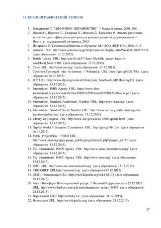 57
10. БИБЛИОГРАФИЧЕСКИЙ СПИСОК
1. Бондаренко С. "ЦИФРОВОЕ НЕРАВЕНСТВО" // Наука и жизнь. 2001. №6.
2. Левова И., Шуклин Г., Казарьян К., Винник Д., Касенова М. Анализ различных
аспектов идентификации в интернете и рекомендации по регулированию //
Институт исследований интернета. 2015.
3. Патаракин Е. Сетевые сообщества и обучение. М.: ООО «ПЕР СЭ», 2006. С. 5.
4. Amazon URL: http://www.amazon.ca/gp/help/customer/display.html?nodeId=200576730
(дата обращения: 13.12.2015).
5. British Library URL: http://estc.bl.uk/F/?func=file&file_name=login-bl-
estc&local_base=bll06 (дата обращения: 13.12.2015).
6. Cassi URL: http://cassi.cas.org/ (дата обращения: 13.12.2015).
7. Commons:Copyright rules by territory // Wikimedia URL: https://goo.gl/wXUNkz (дата
обращения 06.01.2015)
8. IFPI URL: http://www.ifpi.org/content/library/isrc_handbook.pdf#Heading321 (дата
обращения: 13.12.2015).
9. International ISBN Agency URL: https://www.isbn-
international.org/sites/default/files/ISBN%20Manual%202012%20-corr.pdf (дата
обращения: 13.12.2015).
10. International Standard Audiovisual Number URL: http://www.isan.org/ (дата
обращения: 13.12.2015).
11. International Standard Serial Number URL: http://www.issn.org/understanding-the-
issn/standardization/ (дата обращения: 13.12.2015).
12. Library of Congress URL: http://www.loc.gov/ala/an-2008-update.html (дата
обращения: 13.12.2015).
13. Orphan works // European Commission URL: http://goo.gl/41t1om (дата обращения
06.01.2015)
14. Public ProjectView // NISO URL:
http://www.niso.org/apps/group_public/project/details.php?project_id=75 (дата
обращения: 13.12.2015).
15. The International ISMN Agency URL: http://www.ismn-international.org/ (дата
обращения: 13.12.2015).
16. The International ISWC Agency URL: http://www.iswc.org/ (дата обращения:
13.12.2015).
17. ISTC URL: http://www.istc-international.org/ (дата обращения: 13.12.2015).
18. CROSSREF URL:http://crossref.org/ (дата обращения:13.12.2015)
19. UUID // Википедия URL: https://ru.wikipedia.org/wiki/UUID (дата обращения:
28.12.2015).
20. Агент Ноосферы Неисчерпаемый ресурс // Частный Корреспондент 22.12.2015
URL: http://www.chaskor.ru/article/neischerpaemyj_resurs_39789 (дата обращения:
28.12.2015).
21. Вернадский URL: http://vernsky.ru/ (дата обращения: 28.12.2015).
22. Википедия URL: https://ru.wikipedia.org (дата обращения: 28.12.2015).
 