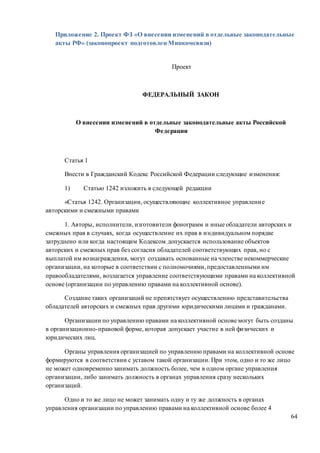 64
Приложение 2. Проект ФЗ «О внесении изменений в отдельные законодательные
акты РФ» (законопроект подготовлен Минкомсвязи)
Проект
ФЕДЕРАЛЬНЫЙ ЗАКОН
О внесении изменений в отдельные законодательные акты Российской
Федерации
Статья 1
Внести в Гражданский Кодекс Российской Федерации следующие изменения:
1) Статью 1242 изложить в следующей редакции
«Статья 1242. Организации, осуществляющие коллективное управление
авторскими и смежными правами
1. Авторы, исполнители, изготовители фонограмм и иные обладатели авторских и
смежных прав в случаях, когда осуществление их прав в индивидуальном порядке
затруднено или когда настоящим Кодексом допускается использование объектов
авторских и смежных прав без согласия обладателей соответствующих прав, но с
выплатой им вознаграждения, могут создавать основанные на членстве некоммерческие
организации, на которые в соответствии с полномочиями, предоставленными им
правообладателями, возлагается управление соответствующими правами на коллективной
основе (организации по управлению правами на коллективной основе).
Создание таких организаций не препятствует осуществлению представительства
обладателей авторских и смежных прав другими юридическими лицами и гражданами.
Организации по управлению правами на коллективной основе могут быть созданы
в организационно-правовой форме, которая допускает участие в ней физических и
юридических лиц.
Органы управления организацией по управлению правами на коллективной основе
формируются в соответствии с уставом такой организации. При этом, одно и то же лицо
не может одновременно занимать должность более, чем в одном органе управления
организации, либо занимать должность в органах управления сразу нескольких
организаций.
Одно и то же лицо не может занимать одну и ту же должность в органах
управления организации по управлению правами на коллективной основе более 4
 