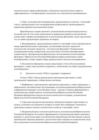 70
исключительного права на фонограмму и обладателя исключительного права на
зафиксированное в этой фонограмме исполнение, но с выплатой им вознаграждения.
2. Сбор с пользователей вознаграждения, предусмотренного пунктом 1 настоящей
статьи, и распределение этого вознаграждения осуществляются организациями по
управлению правами на коллективной основе.
Правообладатель вправе заключить лицензионный договор непосредственно с
пользователем. В этом случае организация по управлению правами на коллективной
основе может собирать вознаграждение за использование фонограмм только при условии,
что это прямо предусмотрено указанным договором.
3. Вознаграждение, предусмотренное пунктом 1 настоящей статьи, распределяется
между правообладателями в пропорции, составляющей пятьдесят процентов –
исполнителям, пятьдесят процентов – изготовителям фонограмм. Распределение
вознаграждения между конкретными исполнителями, изготовителями фонограмм
осуществляется пропорционально фактическому использованию соответствующих
фонограмм. Правительство Российской Федерации вправе устанавливать ставки
вознаграждения, а также порядок сбора, распределения и выплаты вознаграждения.
4. Пользователи фонограмм должны представлять отчеты об использовании
фонограмм, а также иные сведения и документы, необходимые для сбора и распределения
вознаграждения.»
5) Дополнить статьей 1282(1) следующего содержания:
«Статья 1282(1). Реестр произведений, признанныхсиротскими, а также
произведений, перешедших в общественное достояние.
1. Информация о произведениях, признанныхсиротскими, а также перешедших в
общественное достояние может быть размещена на специализированном общедоступном
информационном ресурсе в сети Интернет (далее – реестр). Создание, формирование и
ведение реестра осуществляются уполномоченным Правительством Российской
Федерации федеральным органом исполнительной власти в порядке, установленном
Правительством Российской Федерации.
2. Сиротским признается произведение, обладателя авторских прав которых не
удалось установить или обладатель которых не может быть обнаружен, несмотря на
проведение должного поиска в соответствии с пунктом 3 настоящей статьи.
3. Федеральный орган исполнительной власти, уполномоченный Правительством
Российской Федерации на создание, формирование и ведение реестра обязан принимать
разумные и достаточные меры по установлению правообладателей включаемых в реестр
произведений. Перечень разумных и достаточных мер и порядок их осуществления могут
быть установлены постановлением Правительства Российской Федерации.
 