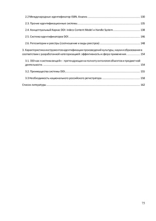75
2.2 Международные идентификатор ISBN. Анализ. .................................................................. 130
2.3. Прочие идентификационные системы................................................................................ 135
2.4. Концептуальный Каркас DOI: indecs Content Model и Handle System. ................................. 138
2.5. Система идентификаторов DOI........................................................................................... 146
2.6. Репозитории и реестры (соотношение и виды реестров) ................................................... 148
3. Характеристикаинструментовидентификациипроизведенийкультуры, наукииобразованияв
соответствии с разработанной категоризацией: эффективность и сфера применения. ................ 154
3.1. DOI как «системавещей» - претендующаянаполнотуонтологияобъектовипредметной
деятельности. ........................................................................................................................... 154
3.2. Преимущества системы DOI................................................................................................ 155
3.3 Необходимость национального российского регистратора................................................. 158
Список литературы ....................................................................................................................... 162
 