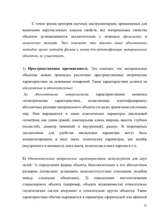 77
С точки зрения критерия научных инструментариев, применяемых для
выявления перечисленных классов свойств, все материальные свойства
объектов устанавливаются исключительно с помощью физических и
химических методов. Это означает, что никаких иных объективных
методов, кроме методов физики и химии для идентификации материальных
объектов, не существует.
1) Пространственная протяженность. Это означает, что материальные
объектам можно приписать различные пространственные метрические
характеристики на основании измерений. Такие характеристики делятся на
абсолютные и относительные:
А) Абсолютными метрическими характеристиками являются
геометрические характеристики, позволяющие идентифицировать
абсолютные размеры материального объекта согласно принятыми системами
мер. Они выражаются в таких классических параметрах евклидовой
геометрии, как длина граней, диагональная длина, ширина, высота, глубина
(полостей), диаметр (внешний и внутренний), радиус. В инженерных
дисциплинах для удобства евклидовые параметры могут быть
конкретизированы в виде таких технических параметров, как калибр
(внутреннего и внешнего), шага винта, количества и шага нарезки и т.п.
Б) Относительные метрические характеристики используются для двух
целей: 1) определения формы объекта, безотносительно к его абсолютным
размерам (позволяют установить наличие/отсутствие отношения подобия
между сходными объектами); 2) определения местоположения
стационарного объекта (например, объекта недвижимости) относительно
геодезических систем координат и относительно других объектов. Такие
характеристики обычно выражаются в параметрах сферической или афинной
 