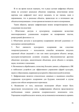 86
В то же время нельзя отрицать, что в ряде случаев цифровые объекты
никак не уступают реальным объектам: например, качественная копия
картины или цифровой текст могут вызывать те же эмоции, идеи и
переживания, что и реальные объекты, превосходя их в потенциале как
объекты коммуникации с точкизрения возможноститакого копирования.
Таким образом, процесс цифровизации можно конкретизировать через
следующие последствия:
1. Облегчение доступа к культурному содержанию вследствие
многопорядкового удешевления издержек на копирования текстов,
репродукций, фильмов и т.п.
2. Облегчение доступа к культурному содержанию жителей удаленных от
культурных центров районов.
3. Рост связности культурного содержания как следствие
гипертекстуальности — пользователь способен мгновенно получить
огромный объем сведений о том или ином культурном объекте: авторе,
культурно-исторических условиях создания, обусловленностью другими
объектами культуры, аналогичными объектами, роли объекта в истории,
науке, политике и экономике.
4. Возможность обрабатывать статистику больших данных, собираемых с ПК
и мобильных устройств для эффективного управления сферой культуры,
науки и образования, коррекциикультурнойи образовательнойполитики.
5. Цифровизация является относительно дешевым и надежным способом
сохранения культурного содержания для будущих поколений в случае
утраты или гибели материального оригинала.
6. Независимо от того, насколько полноценно объект может быть
представлен пользователю сети, оцифровывание объектов представляется
необходимым этапом развития содержательного компонента сети.
Упрощение потребительского поиска, когда появляется возможность принять
 